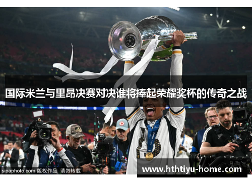 国际米兰与里昂决赛对决谁将捧起荣耀奖杯的传奇之战